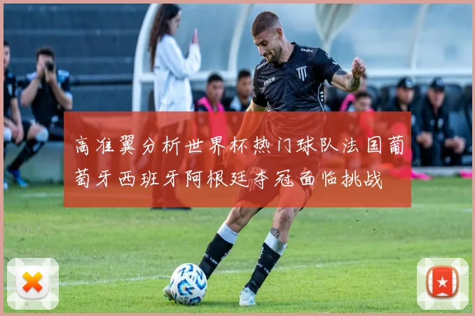 高准翼分析世界杯热门球队法国葡萄牙西班牙阿根廷夺冠面临挑战