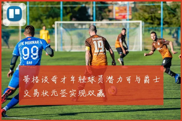 蒂格谈奇才年轻球员潜力可与爵士交易状元签实现双赢