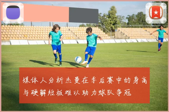 媒体人分析杰曼在季后赛中的身高与硬解短板难以助力球队争冠