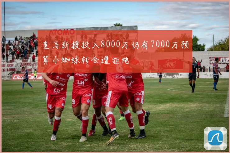皇马新援投入8000万仍有7000万预算小蜘蛛转会遭拒绝
