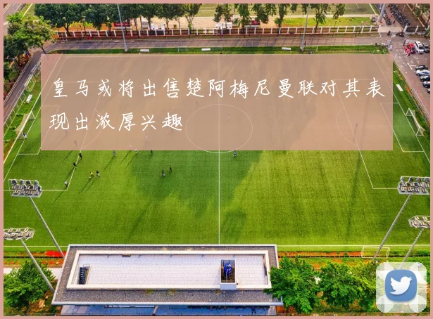 皇马或将出售楚阿梅尼曼联对其表现出浓厚兴趣