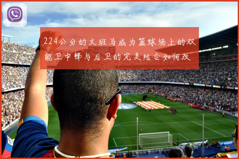 224公分的文班马成为篮球场上的双能卫中锋与后卫的完美结合如何改变比赛格局