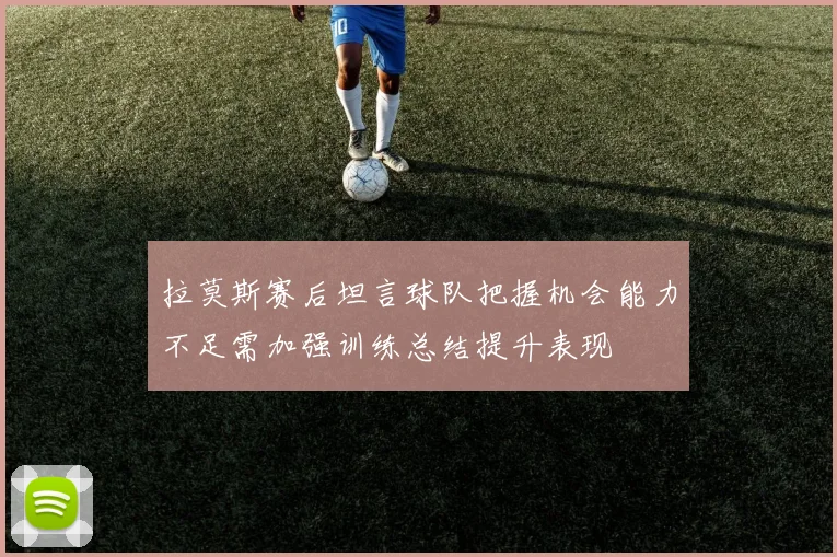 拉莫斯赛后坦言球队把握机会能力不足需加强训练总结提升表现