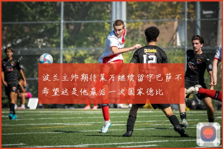 波兰主帅期待莱万继续留守巴萨不希望这是他最后一次国家德比