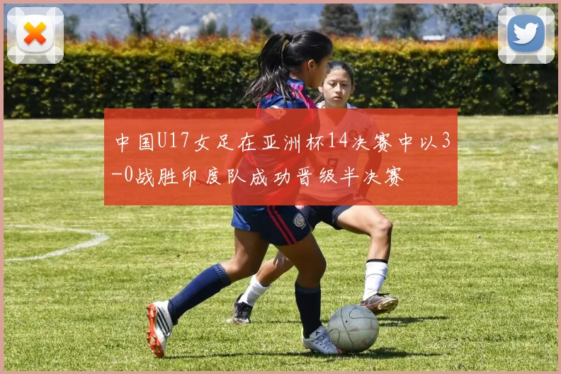 中国U17女足在亚洲杯14决赛中以3-0战胜印度队成功晋级半决赛