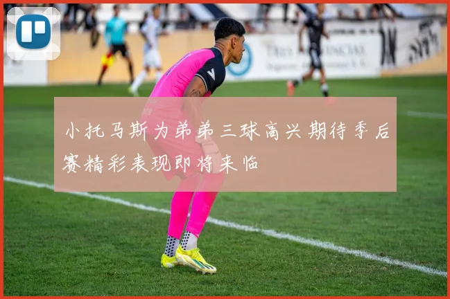小托马斯为弟弟三球高兴期待季后赛精彩表现即将来临