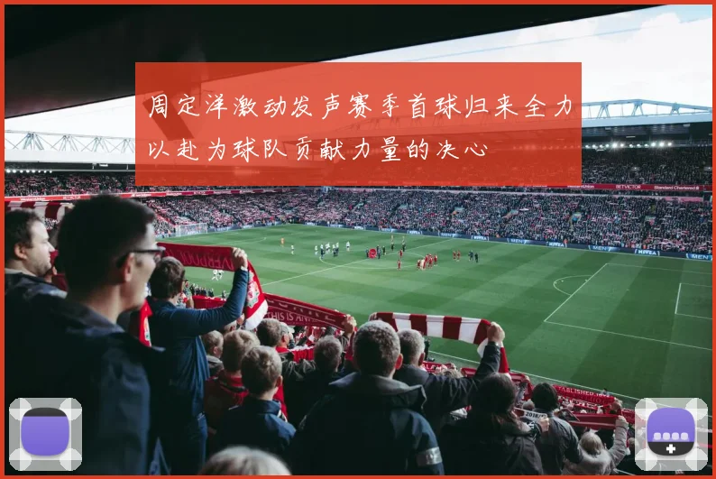 周定洋激动发声赛季首球归来全力以赴为球队贡献力量的决心