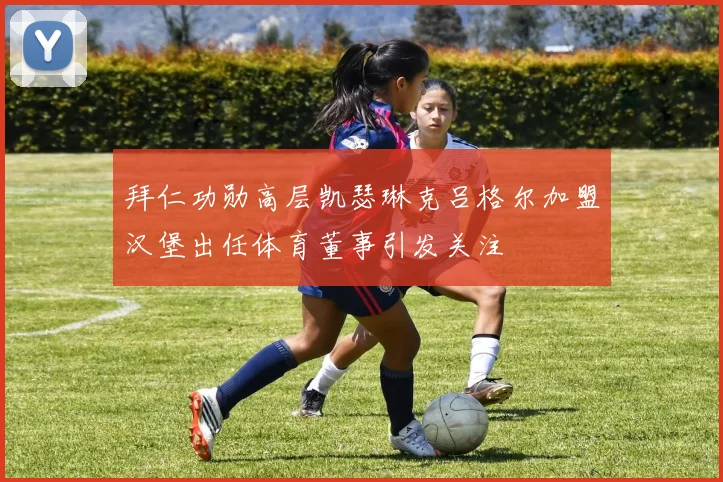 拜仁功勋高层凯瑟琳克吕格尔加盟汉堡出任体育董事引发关注
